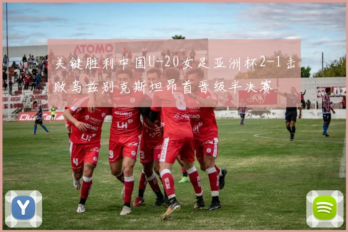 关键胜利中国U-20女足亚洲杯2-1击败乌兹别克斯坦昂首晋级半决赛