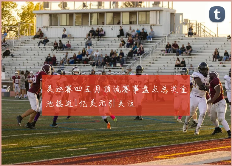 美巡赛四五月顶流赛事盘点总奖金池接近1亿美元引关注