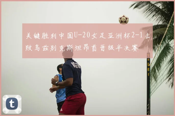 关键胜利中国U-20女足亚洲杯2-1击败乌兹别克斯坦昂首晋级半决赛